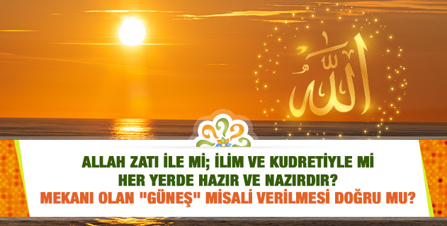 Allah zatı ile mi; ilim ve kudretiyle mi her yerde hazır ve nazırdır? Mekanı olan "Güneş" misali verilmesi doğru mu? Allah zatı ile mi; ilim ve kudretiyle mi her yerde hazır ve nazırdır? Mekanı olan "Güneş" misali verilmesi doğru mu?