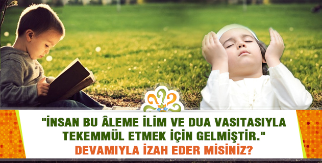 "İnsan bu âleme ilim ve dua vasıtasıyla tekemmül etmek için gelmiştir. Mahiyet ve istidat itibarıyla her şey ilme bağlıdır..." İzah eder misiniz?