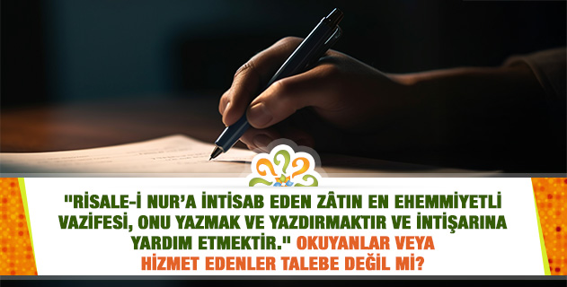 "Risale-i Nur’a intisab eden zâtın en ehemmiyetli vazifesi, onu yazmak ve yazdırmaktır ve intişarına yardım etmektir." Okuyanlar veya hizmet edenler talebe değil mi? "Risale-i Nur’a intisab eden zâtın en ehemmiyetli vazifesi, onu yazmak ve yazdırmaktır ve intişarına yardım etmektir." Okuyanlar veya hizmet edenler talebe değil mi?