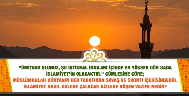 "Ümitvar olunuz. Şu istikbal inkılâbı içinde, en yüksek gür sada İslâmın sadası olacaktır!" Müslümanlar savaş ve sıkıntıda, İslamiyet nasıl galebe çalacak, bize düşen vazife ne? "Ümitvar olunuz. Şu istikbal inkılâbı içinde, en yüksek gür sada İslâmın sadası olacaktır!" Müslümanlar savaş ve sıkıntıda, İslamiyet nasıl galebe çalacak, bize düşen vazife ne?