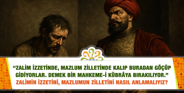 "Zalim izzetinde, mazlum zilletinde kalıp buradan göçüp gidiyorlar. Demek bir mahkeme-i kübrâya bırakılıyor." Zalimin izzetini, mazlumun zilletini nasıl anlamalıyız? "Zalim izzetinde, mazlum zilletinde kalıp buradan göçüp gidiyorlar. Demek bir mahkeme-i kübrâya bırakılıyor." Zalimin izzetini, mazlumun zilletini nasıl anlamalıyız?